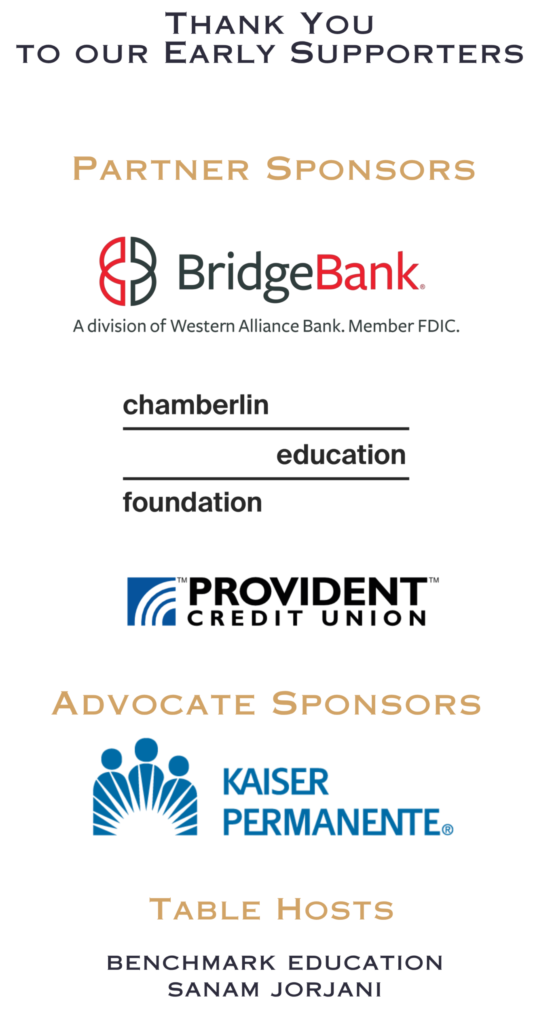 Thank you to our Early Supporters. Partner Sponsors: Bridge Bank, a division of Western Alliance Bank; Chamberlin Education Foundation; Provident Credit Union. Advocate Sponsors: Kaiser Permanente. Table Hosts: Benchmark Education, Sanam Jorjani.
